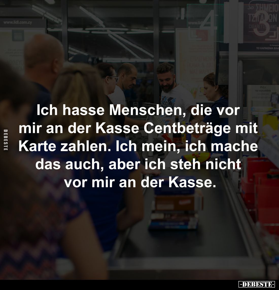 Ich hasse Menschen, die vor 
mir an der Kasse Centbeträge mit 
Karte zahlen. Ich mein, ich mache 
das auch, aber ich steh ...
