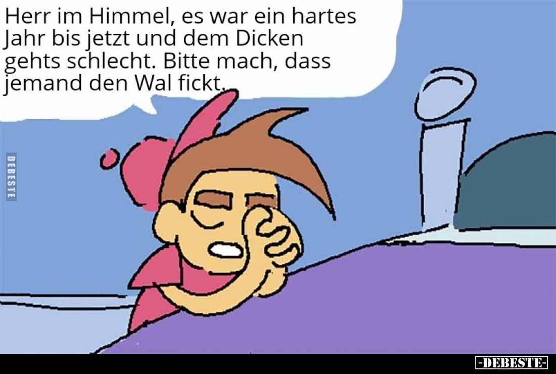 Herr im Himmel, es war ein hartes Jahr bis jetzt und dem Dicken gehts schlecht.
Bitte mach, dass jemand den Wal fi*ckt.