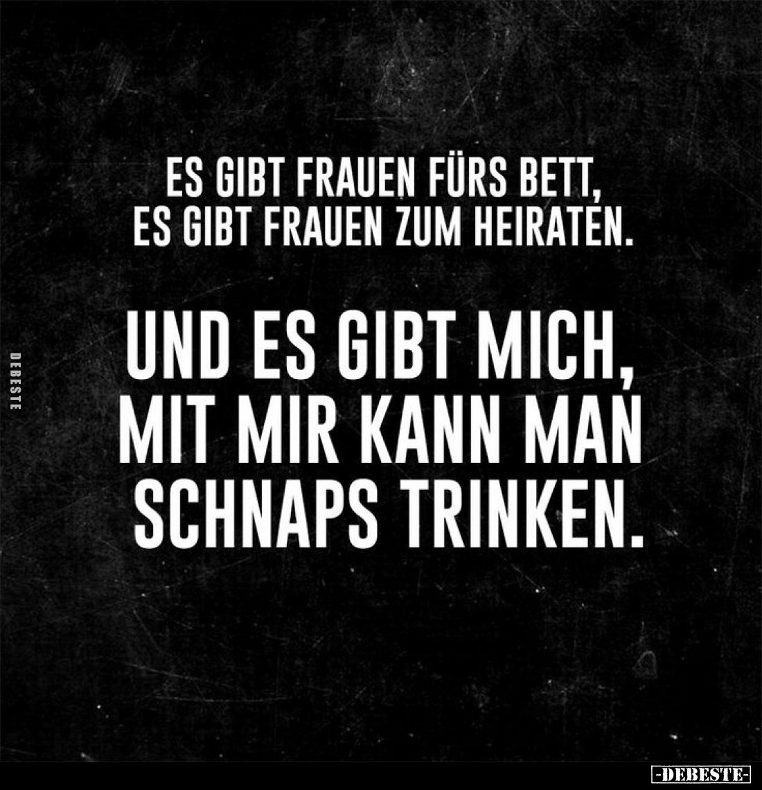 Es gibt Frauen fürs Bett, es gibt Frauen zum Heiraten.
Und es gibt mich, mit mir kann man Schnaps trinken.