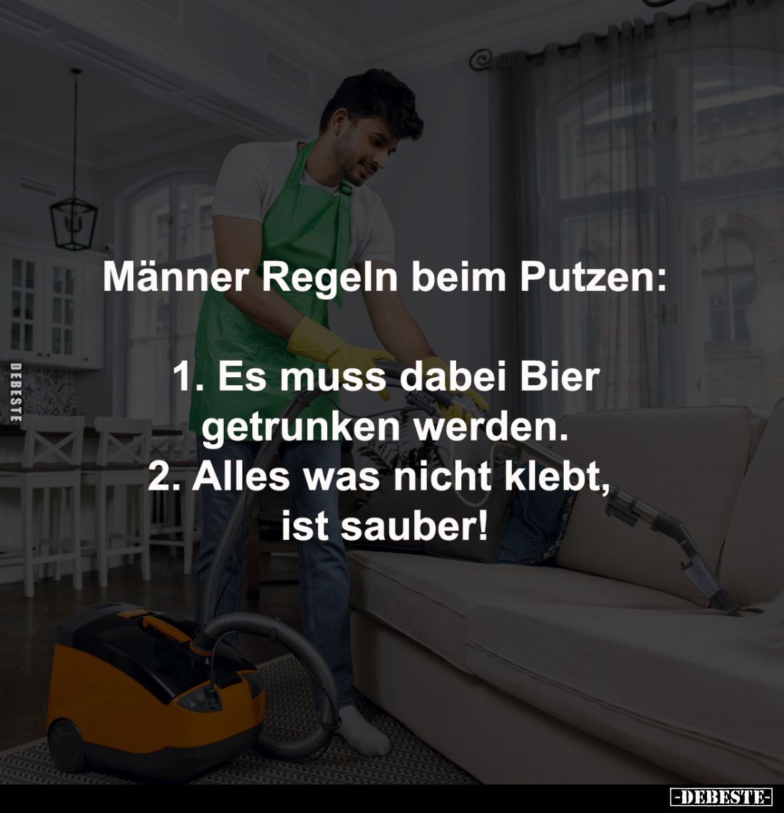 Männer Regeln beim Putzen:

1. Es muss dabei Bier
getrunken werden. -
2. Alles was nicht klebt, 
ist sauber!