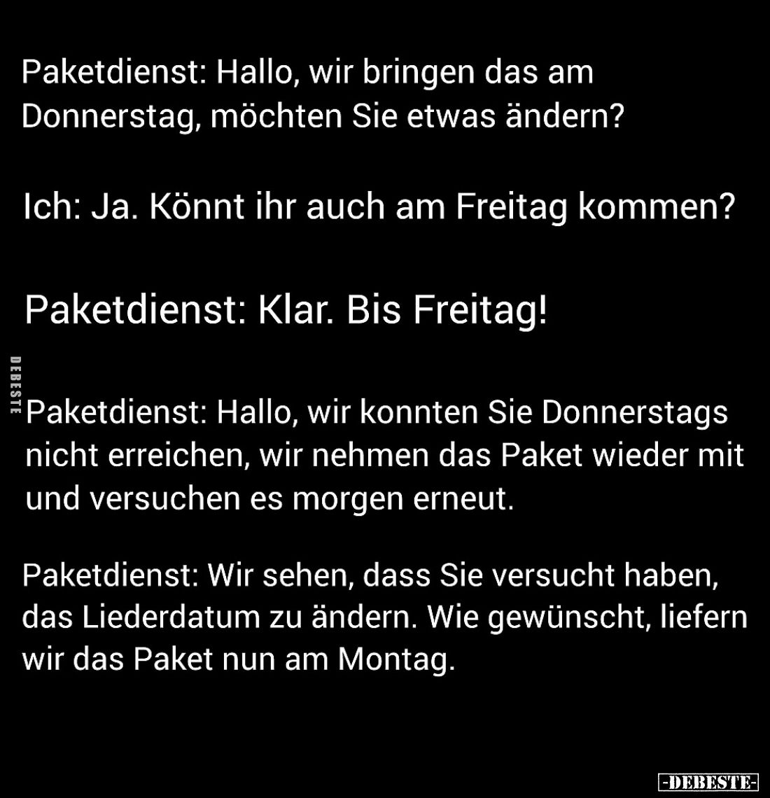 Paketdienst: Hallo, wir bringen das am Donnerstag, möchten Sie etwas ändern?
Ich: Ja. Könnt ihr auch am Freitag kommen?
Pak...