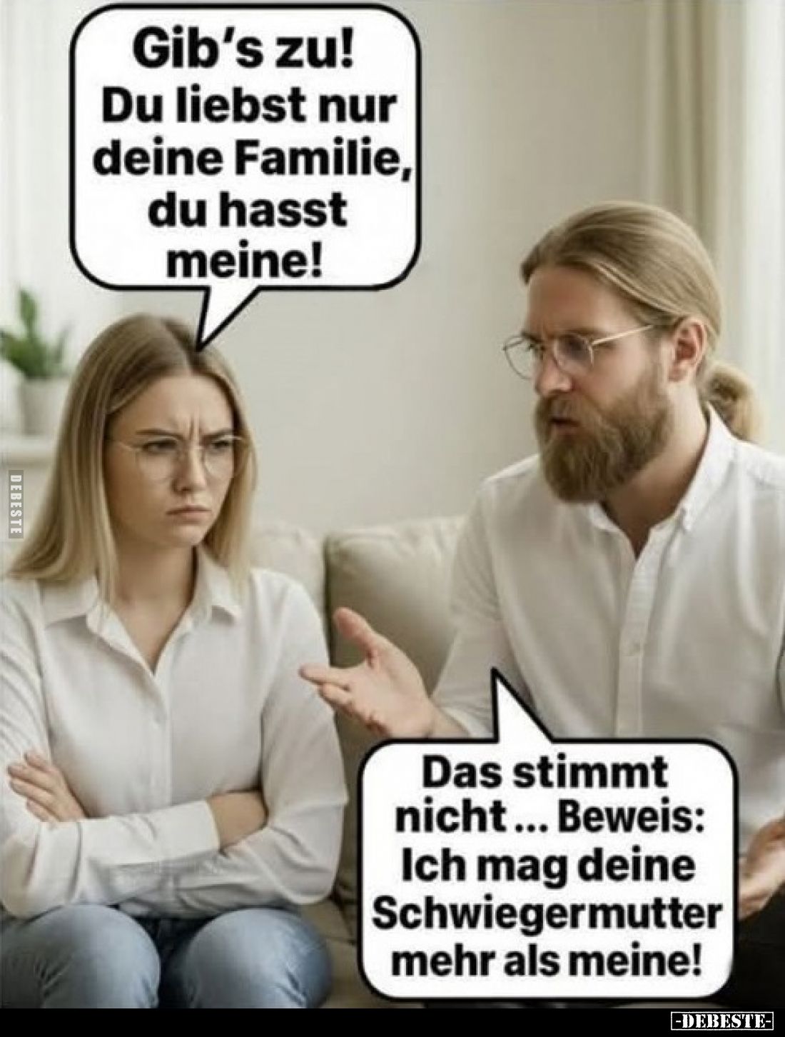 Gib's zu! Du liebst nur deine Familie, du hasst meine!
Das stimmt nicht... Beweis: Ich mag deine Schwiegermutter mehr als me...