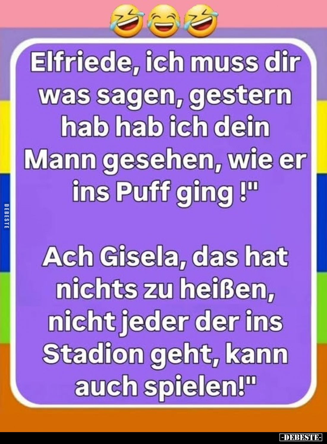 Elfriede, ich muss dir was sagen, gestern hab hab ich dein Mann gesehen, wie er ins Puff ging !
-
Ach Gisela, das hat nicht...