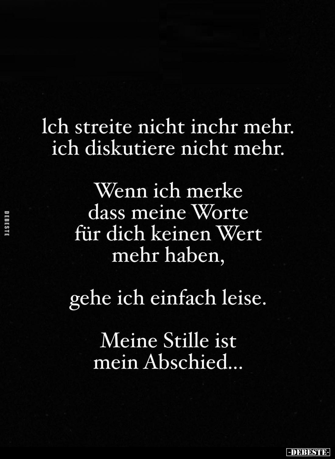 Ich streite nicht inchr mehr. Ich diskutiere nicht mehr.
Wenn ich merke dass meine Worte für dich keinen Wert mehr haben,
g...