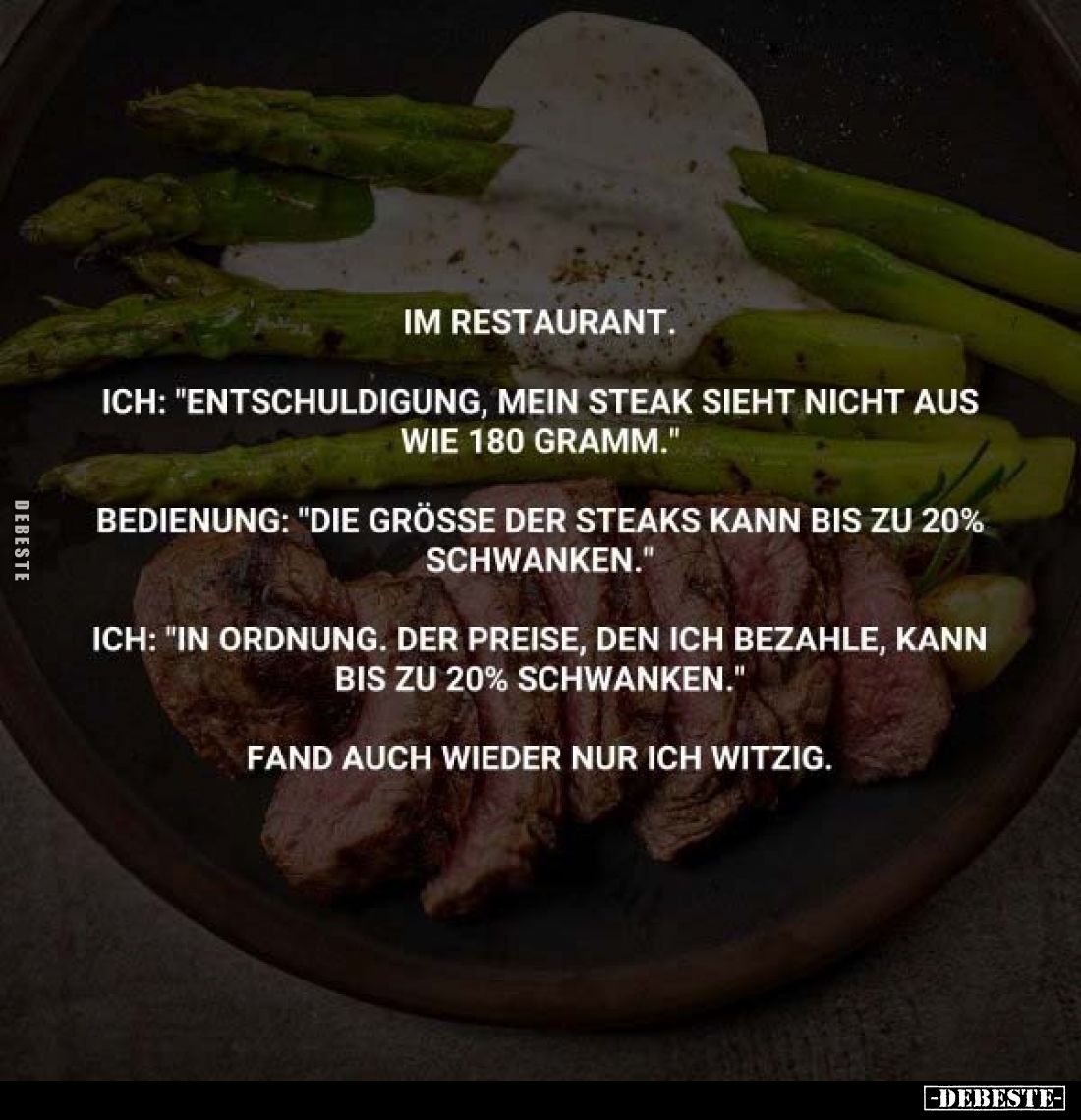 Im Restaurant.
Ich: "Entschuldigung, mein Steak sieht nicht aus wie 180 Gramm."
Bedienung: "Die grösse der S...