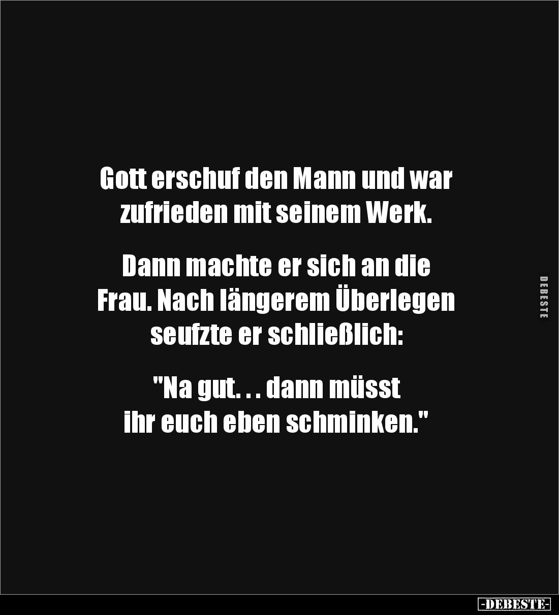 Gott erschuf den Mann und war 
zufrieden mit seinem Werk.


Dann machte er sich an die 
Frau. Nach längerem Überlegen 
...