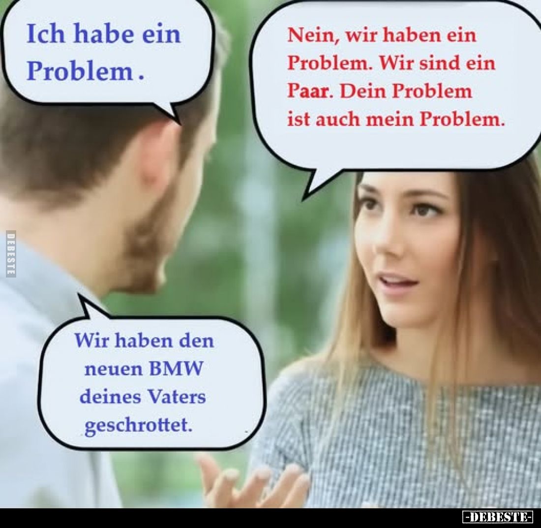 Ich habe ein Problem.
Nein, wir haben ein Problem. Wir sind ein Paar. Dein Problem ist auch mein Problem.
Wir haben den neu...