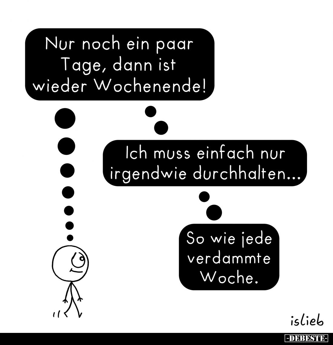 Nur noch ein paar Tage, dann ist wieder Wochenende!
Ich muss einfach nur irgendwie durchhalten...
So wie jede verdammte Woc...