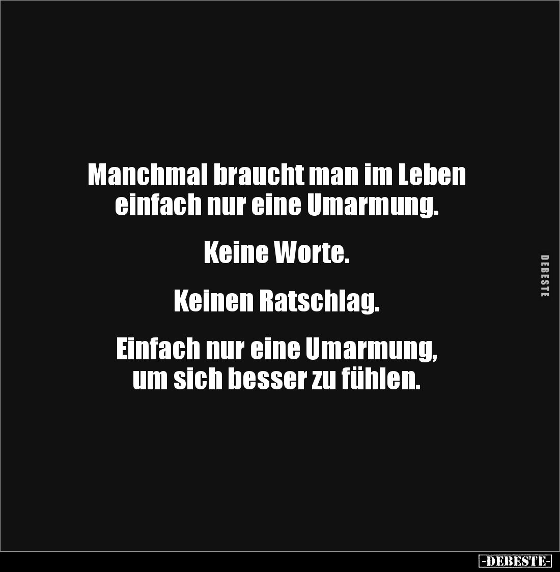 Manchmal braucht man im Leben 
einfach nur eine Umarmung. 


Keine Worte. 


Keinen Ratschlag. 


Einfach nur eine ...