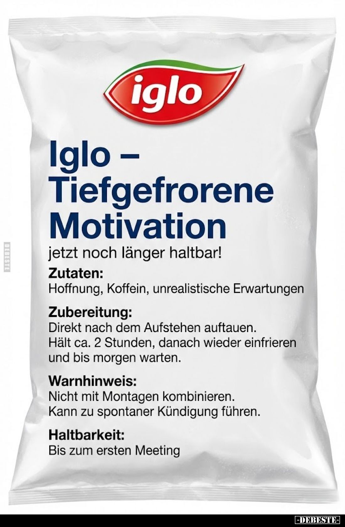 Iglo - Tiefgefrorene Motivation
jetzt noch länger haltbar!
Zutaten:
Hoffnung, Koffein, unrealistische Erwartungen
Zuberei...