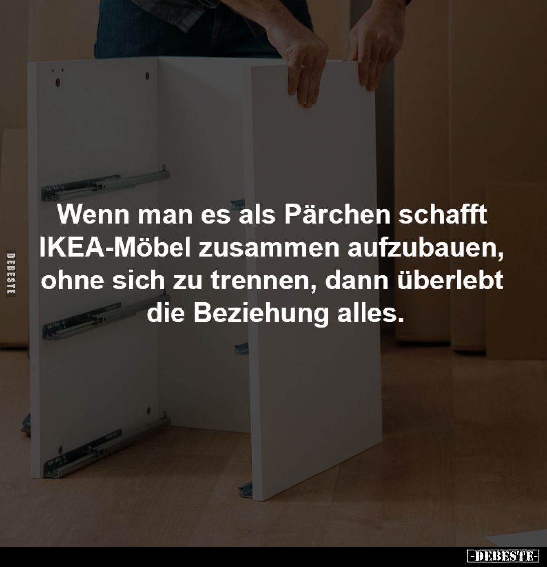 Wenn man es als Pärchen schafft
IKEA-Möbel zusammen aufzubauen,
ohne sich zu trennen, dann überlebt
die Beziehung alles...