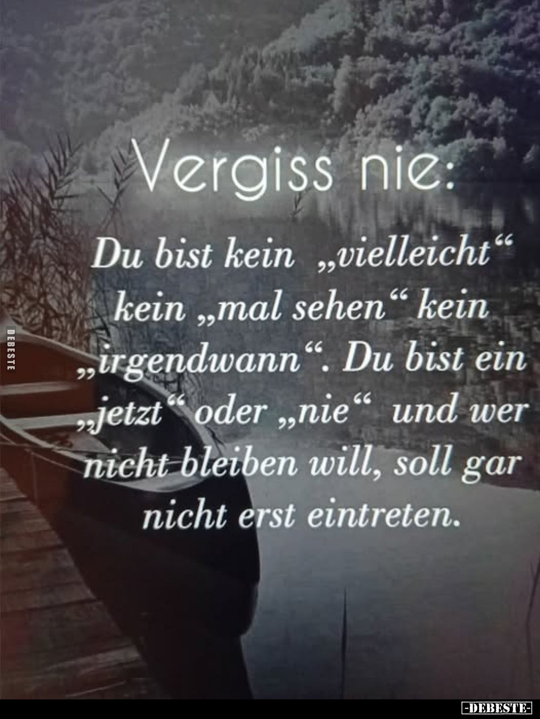 Vergiss nie:
Du bist kein „vielleicht" kein „mal sehen“ kein „irgendwann". Du bist ein „jetzt" oder „nie"...