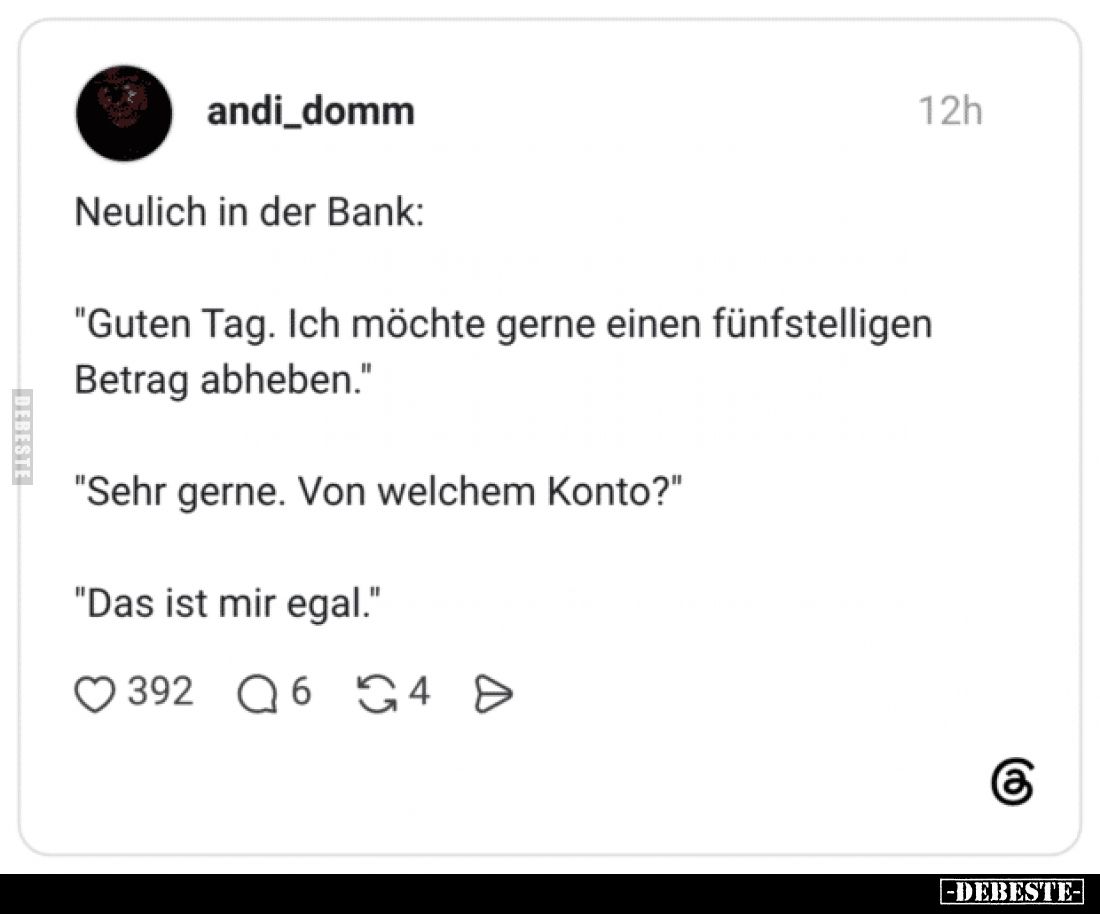 Neulich in der Bank:
"Guten Tag. Ich möchte gerne einen fünfstelligen Betrag abheben."
"Sehr gerne. Von welc...