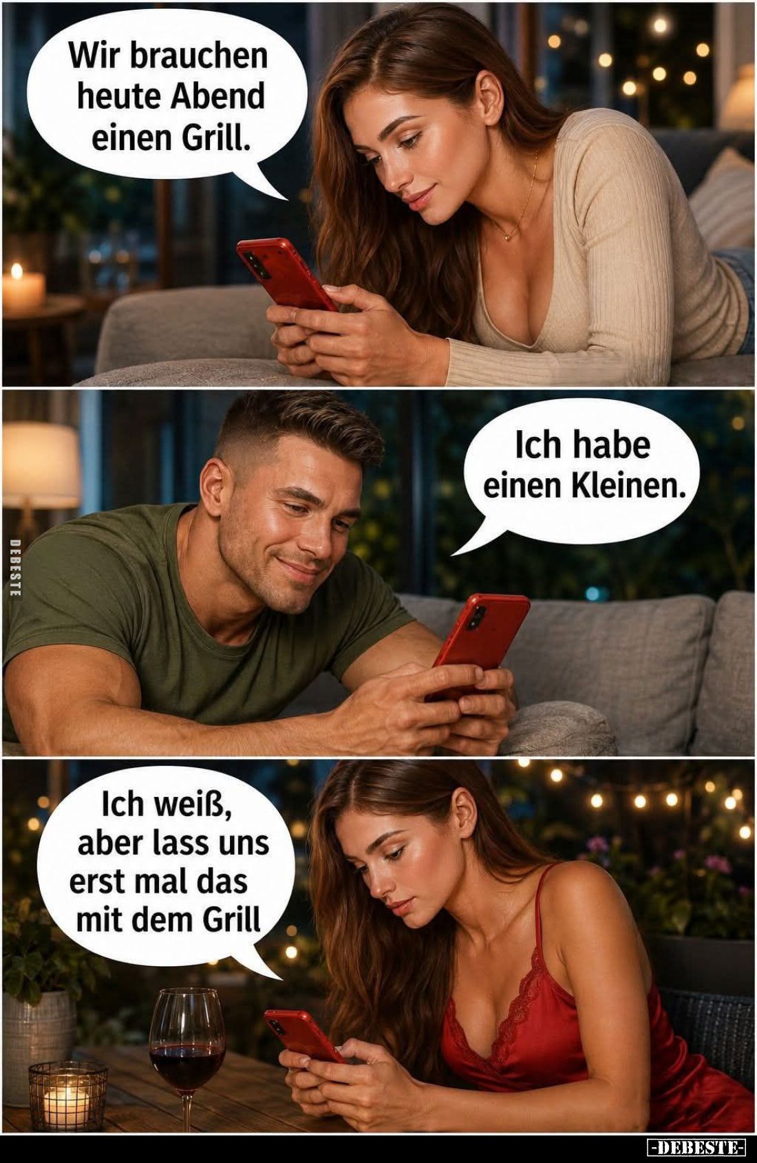 Wir brauchen heute Abend einen Grill. -
Ich habe einen Kleinen. -
Ich weiß, aber lass uns erst mal das mit dem Grill.
