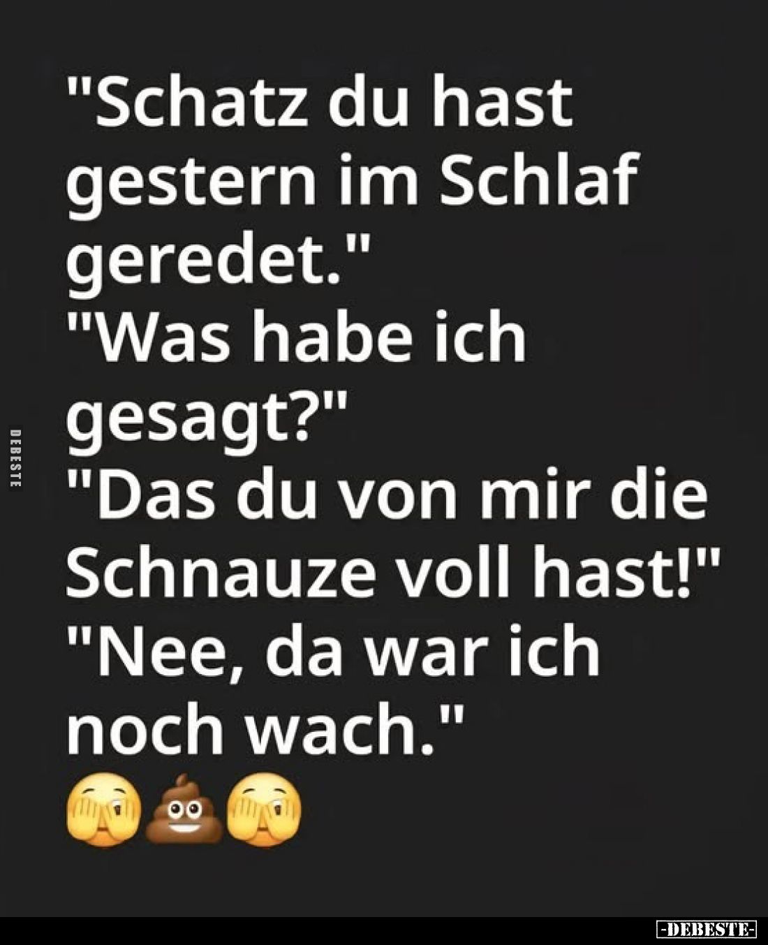 "Schatz du hast gestern im Schlaf geredet."
"Was habe ich gesagt?"
"Das du von mir die Schnauze vo...