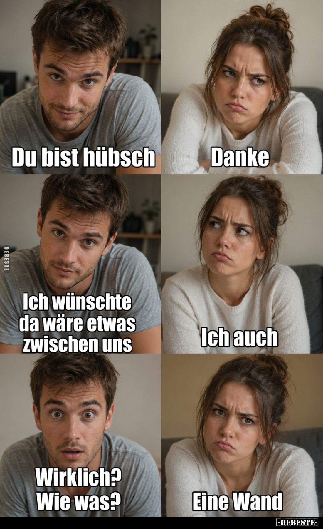 Du bist hübsch.
Danke.
Ich wünschte da wäre etwas zwischen uns.
Ich auch.
Wirklich? Wie was?
Eine Wand.