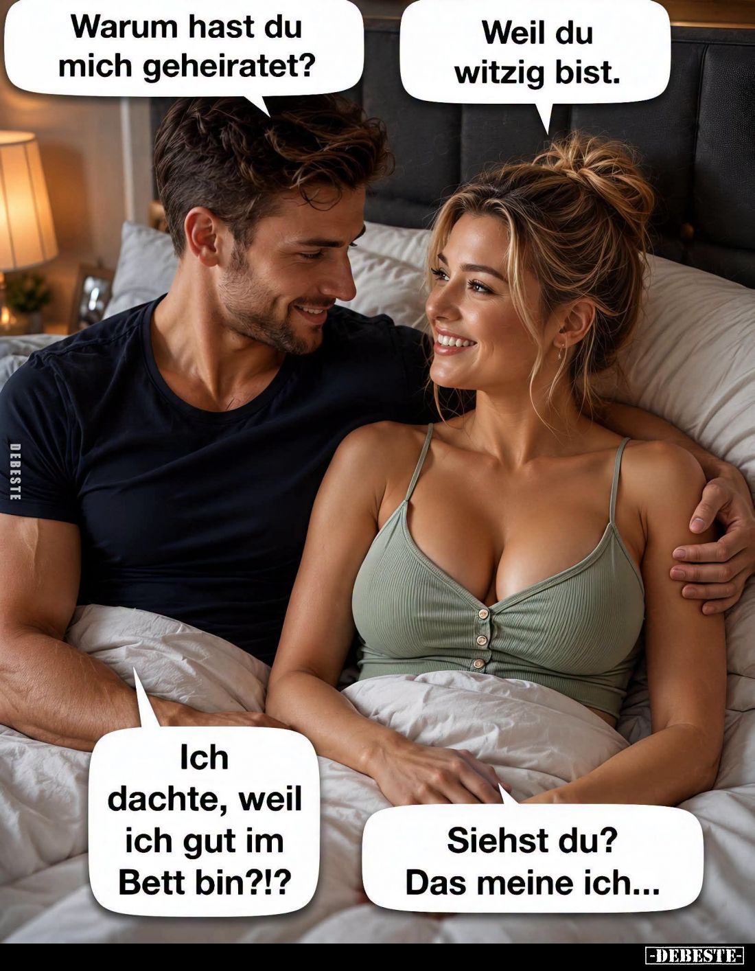 Warum hast du mich geheiratet? -
Weil du witzig bist. -
Ich dachte, weil ich gut im Bett bin?!? -
Siehst du? Das meine ich...