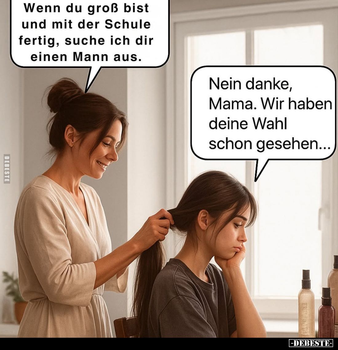 Wenn du groß bist
und mit der Schule
fertig, suche ich dir
einen Mann aus.
-
Nein danke,
Mama. Wir haben
deine Wahl
s...