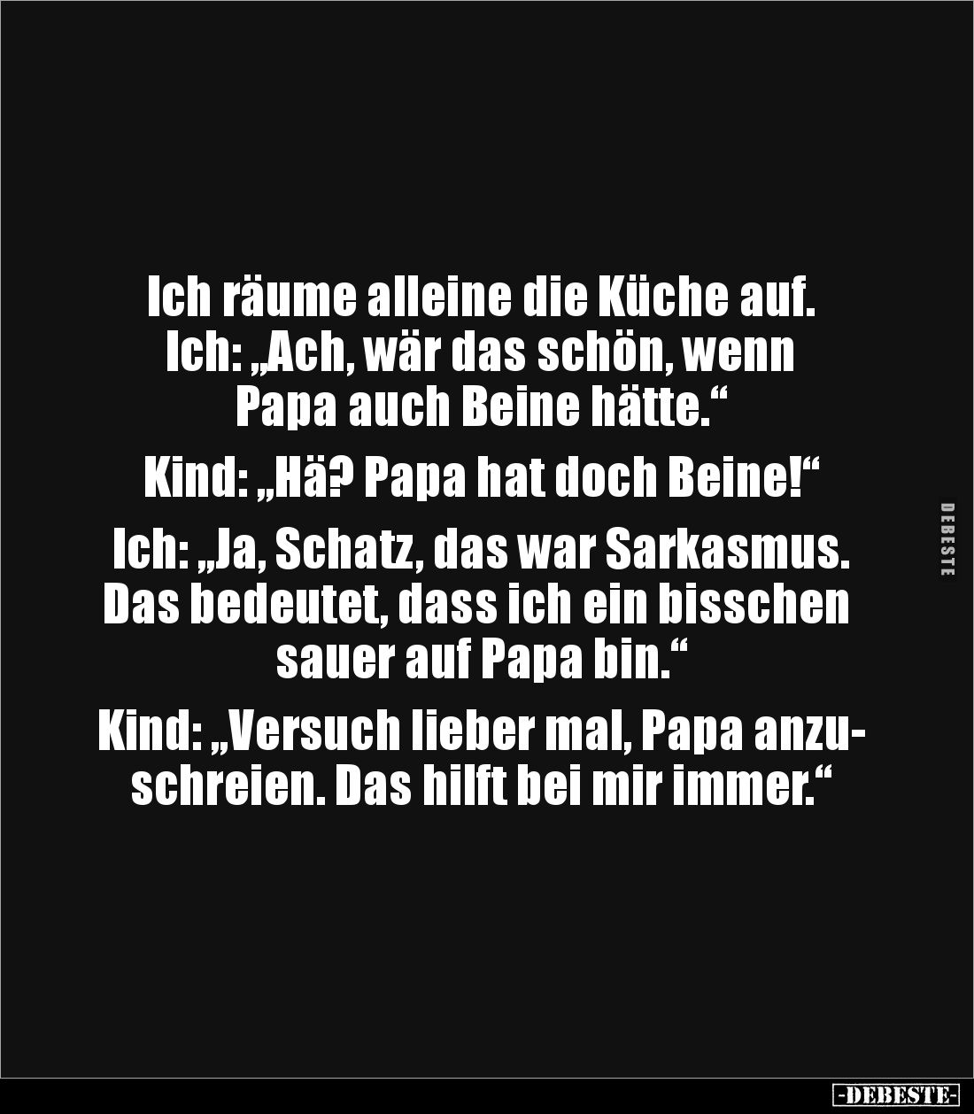 Ich räume alleine die Küche auf.
Ich: „Ach, wär das schön, wenn 
Papa auch Beine hätte.“

Kind: „Hä? Papa hat doch Beine!...