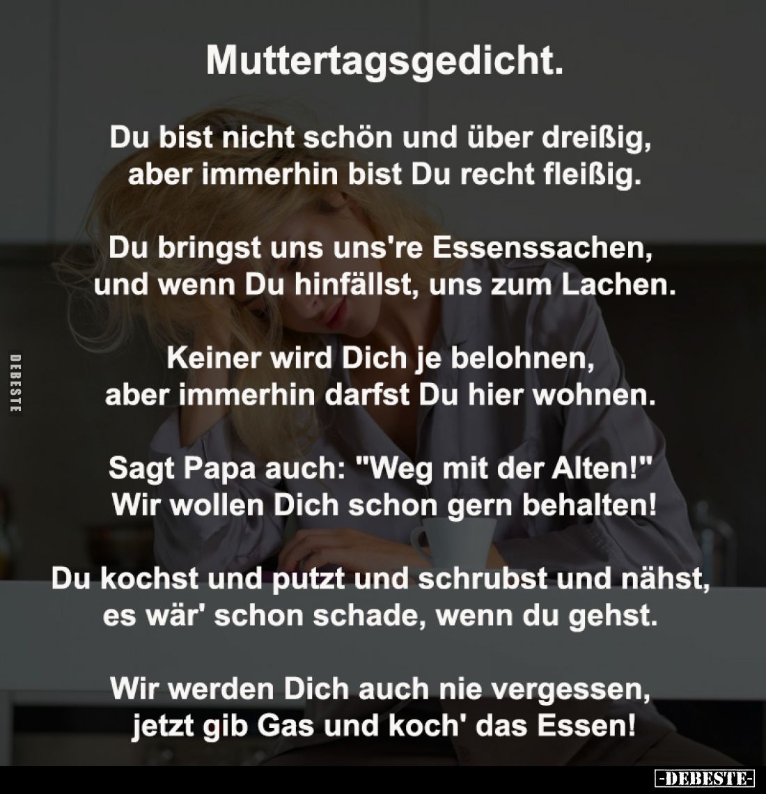 Muttertagsgedicht.

Du bist nicht schön und über dreißig, 
aber immerhin bist Du recht fleißig.

Du bringst uns uns're E...