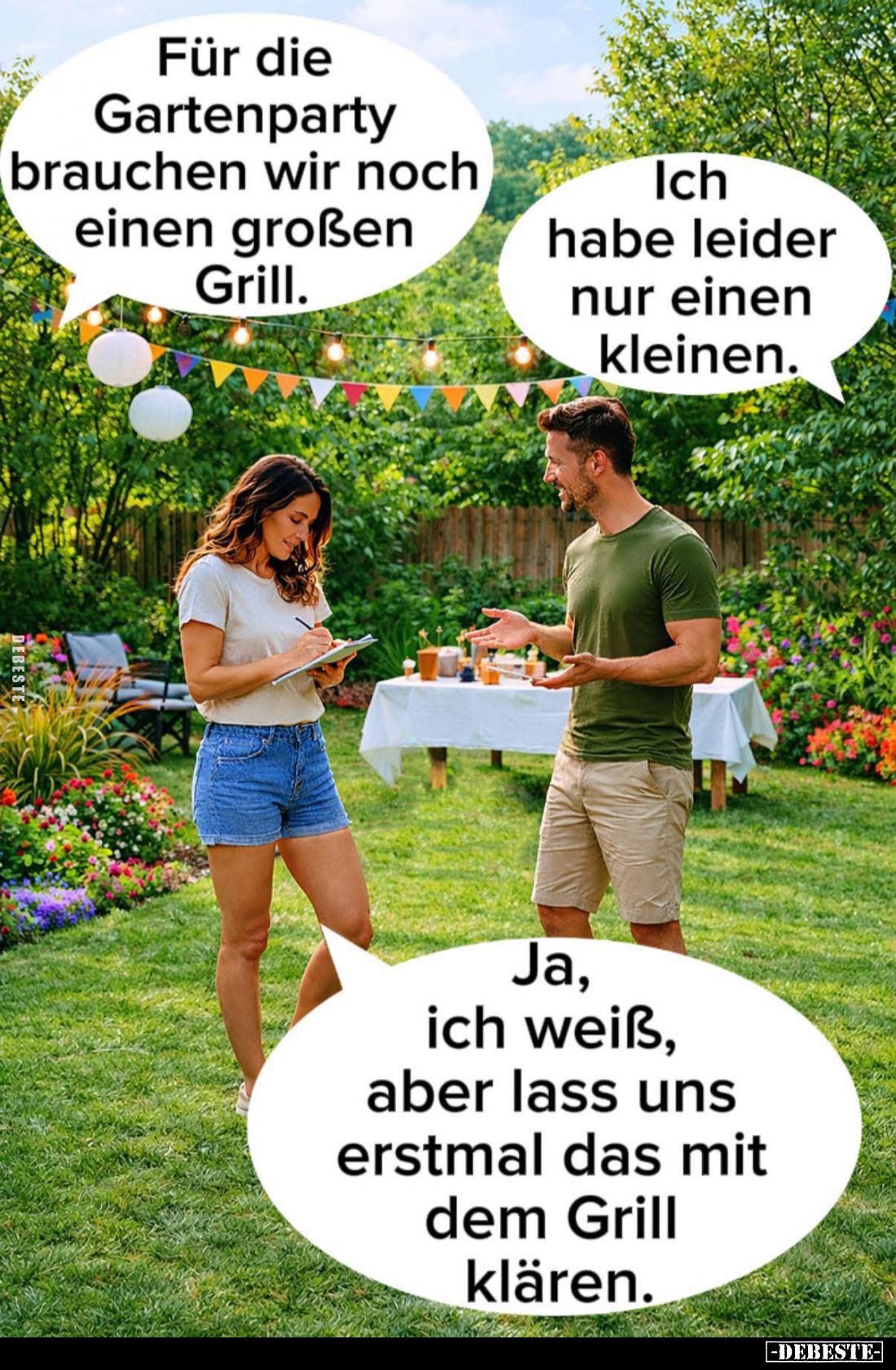 Für die Gartenparty brauchen wir noch einen großen Grill.
-
Ich habe leider nur einen kleinen. -
Ja, ich weiß, aber lass u...