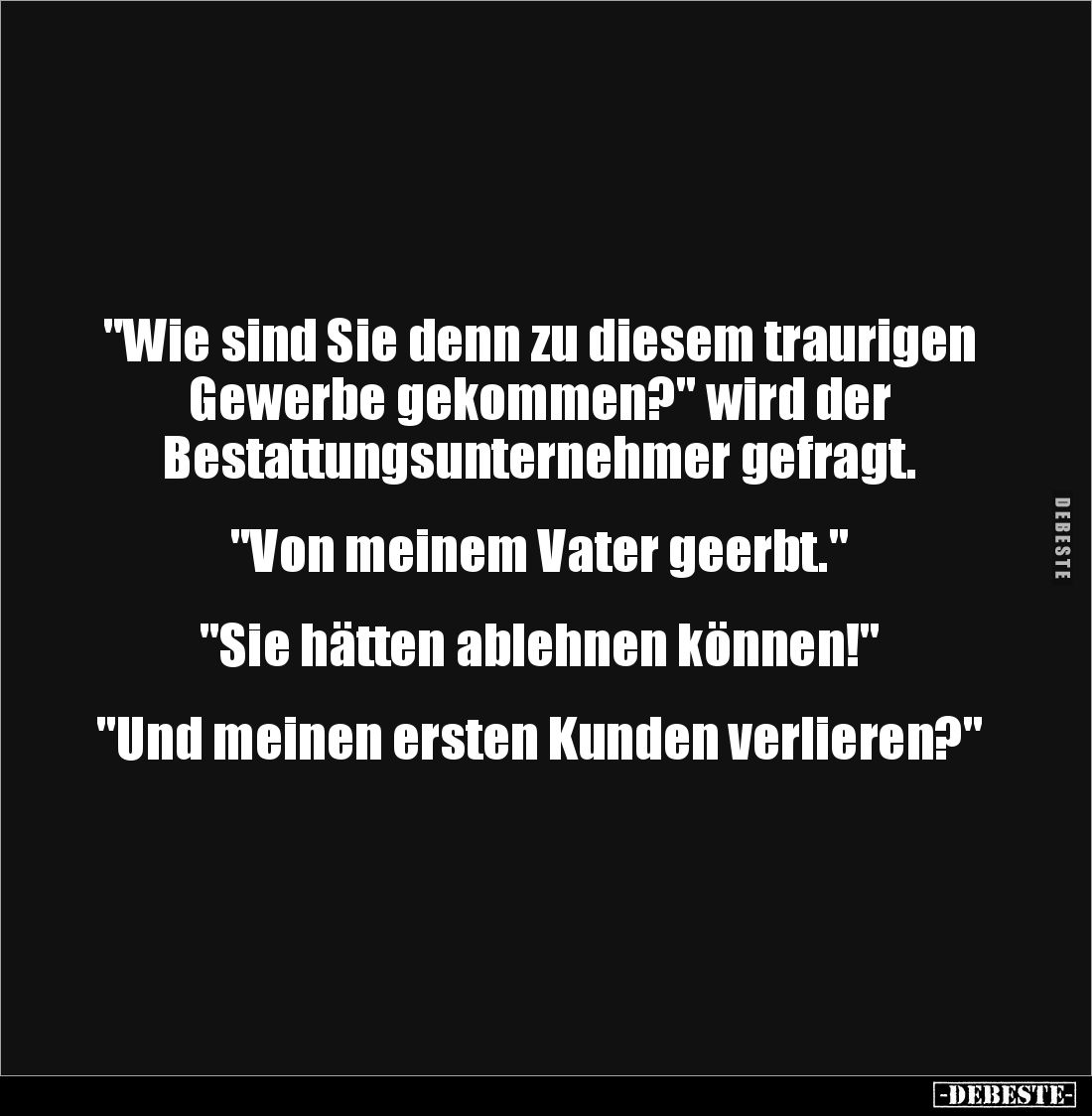 "Wie sind Sie denn zu diesem traurigen 
Gewerbe gekommen?" wird der 
Bestattungsunternehmer gefragt.


"V...