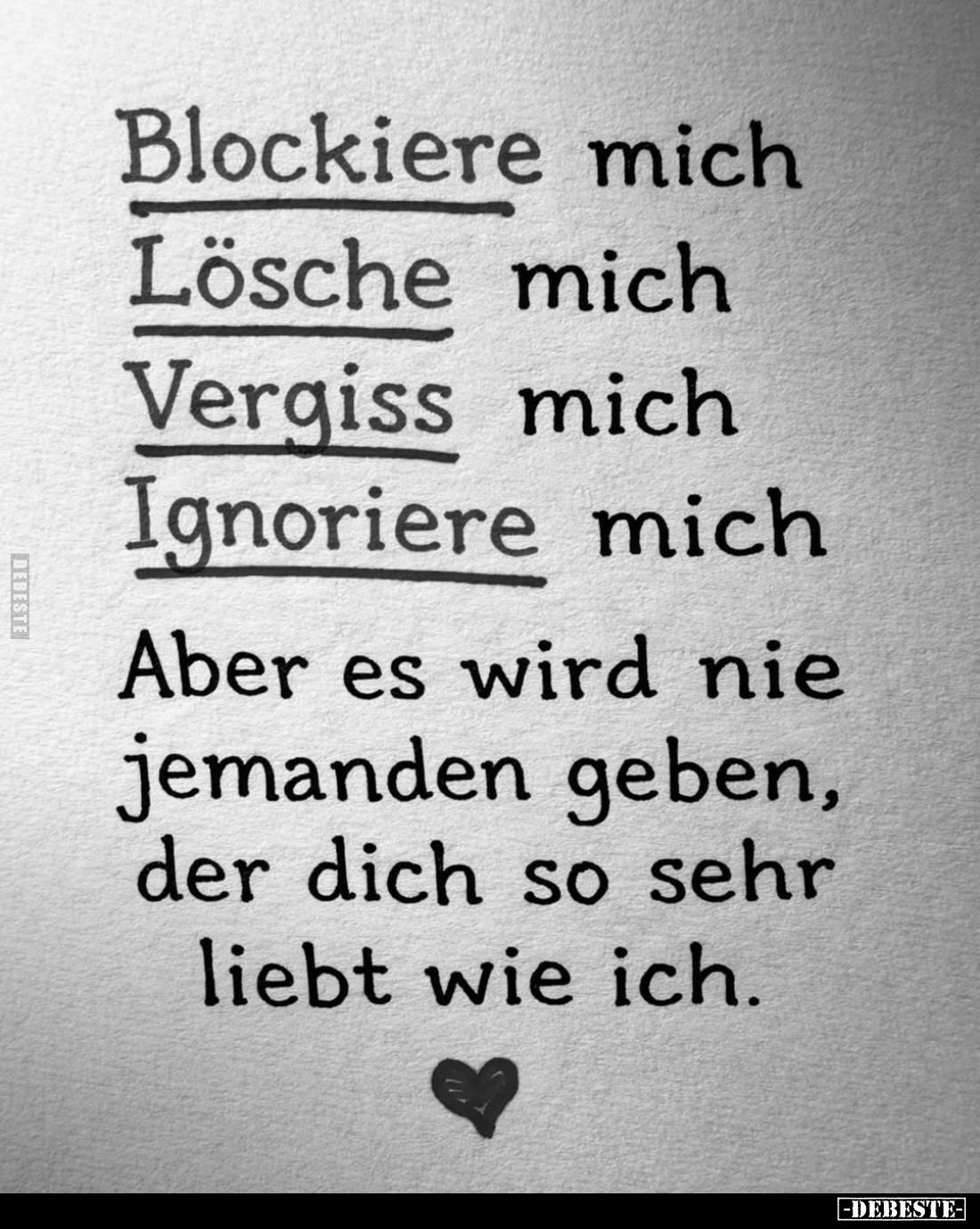 Blockiere mich;
Lösche mich;
Vergiss mich;
Ignoriere mich;
Aber es wird nie jemanden geben, der dich so sehr liebt wie ic...