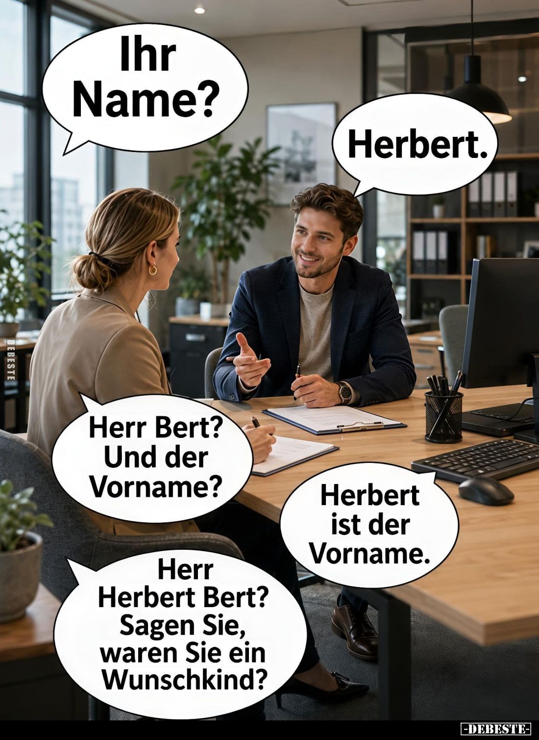 Ihr Name? -
Herbert. -
Herr Bert? Und der Vorname? -
Herbert ist der Vorname. -
Herr Herbert Bert? Sagen Sie, waren Sie e...