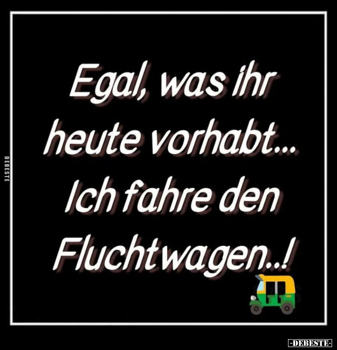 Egal, was ihr heute vorhabt...
Ich fahre den Fluchtwagen..!