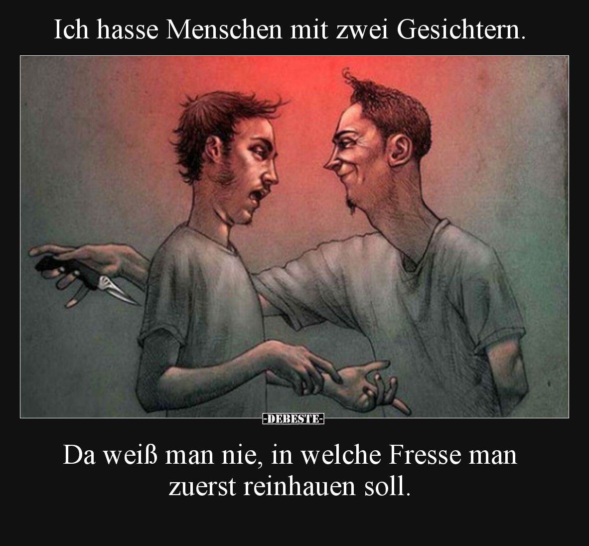 Ich hasse Menschen mit zwei Gesichtern.

Da weiß man nie, in welche Fresse man zuerst reinhauen soll.