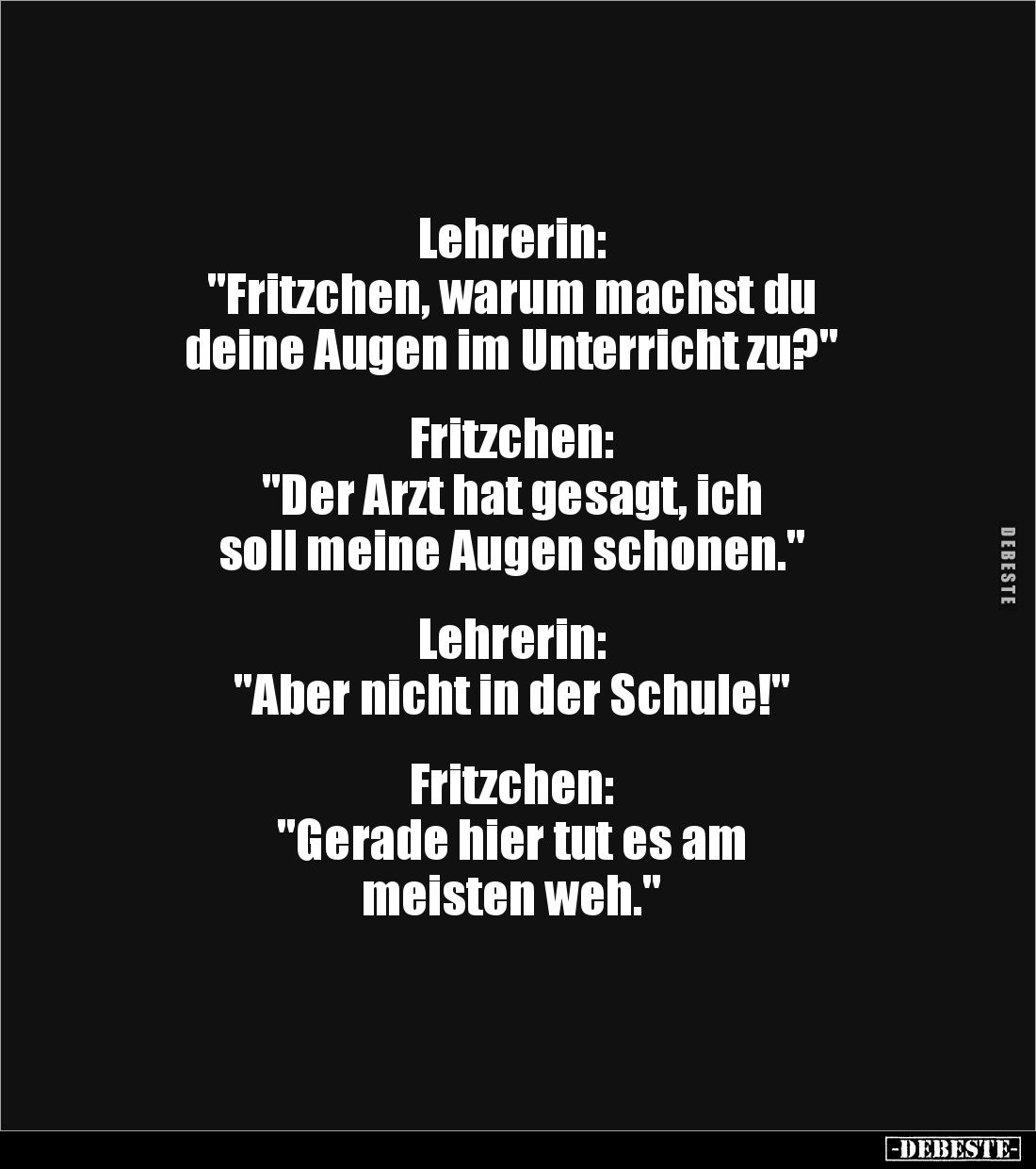 Lehrerin:
"Fritzchen, warum machst du
deine Augen im Unterricht zu?"
Fritzchen:
"Der Arzt hat gesag...