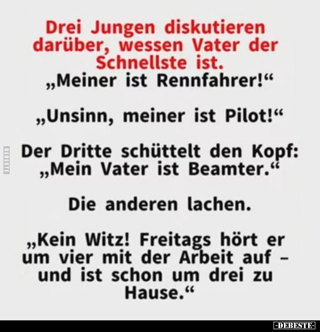 Drei Jungen diskutieren darüber, wessen Vater der Schnellste ist.
,,Meiner ist Rennfahrer!"
,,Unsinn, meiner ist Pilot...
