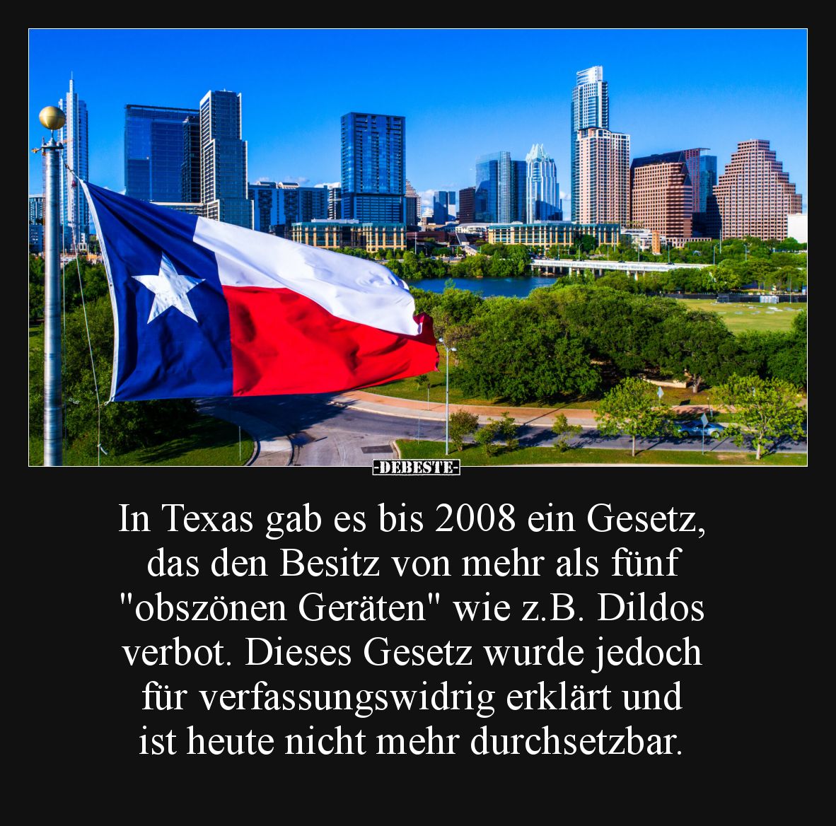 In Texas gab es bis 2008 ein Gesetz, das den Besitz von mehr als fünf "obszönen Geräten" wie z.B. Dildos verbot.
D...