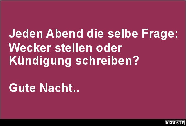 Jeden Abend die selbe Frage:
Wecker stellen oder
Kündigung schreiben?
Gute Nacht.....
