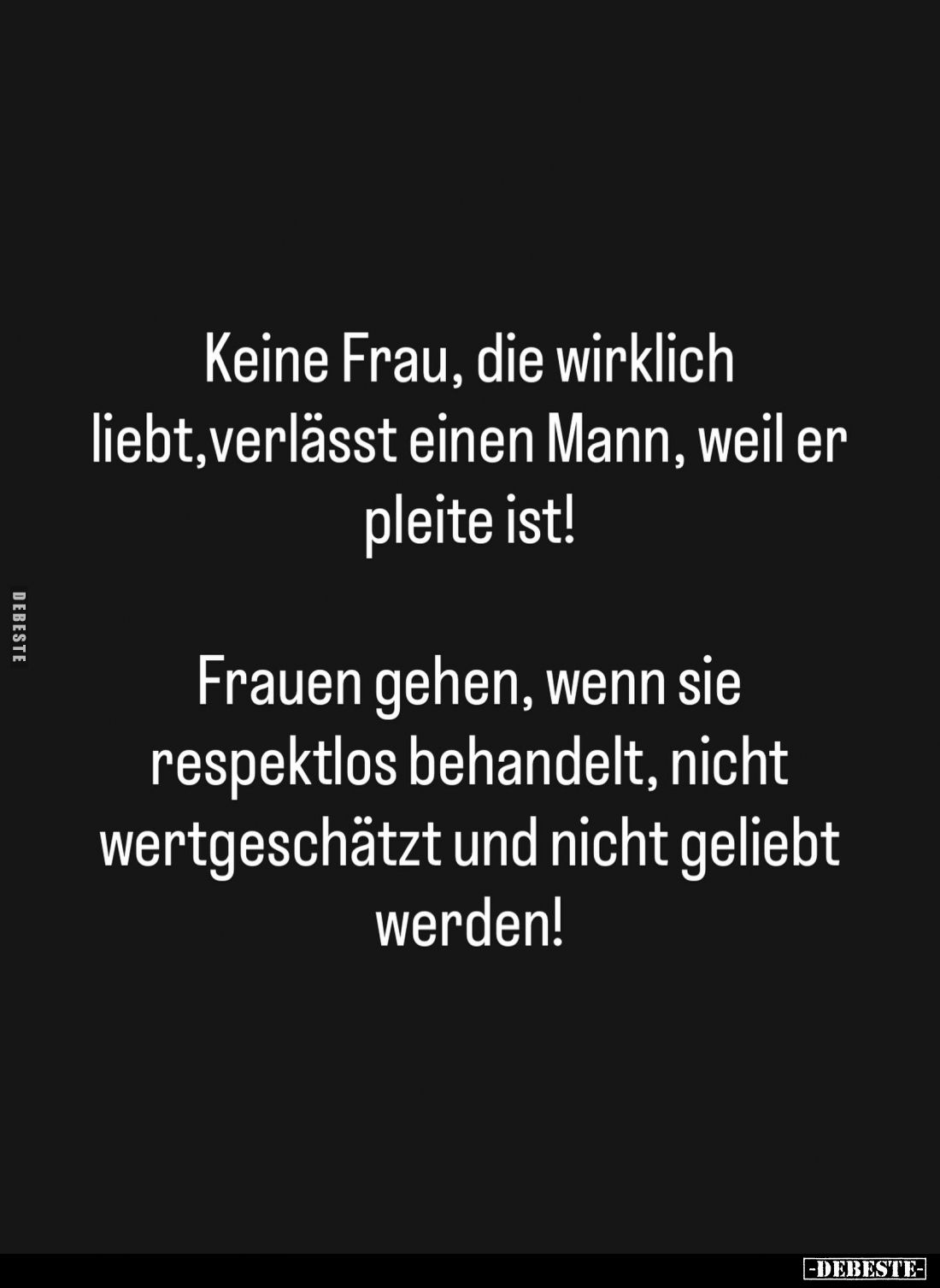 Keine Frau, die wirklich liebt, verlässt einen Mann, weil er pleite ist!
Frauen gehen, wenn sie respektlos behandelt, nicht ...
