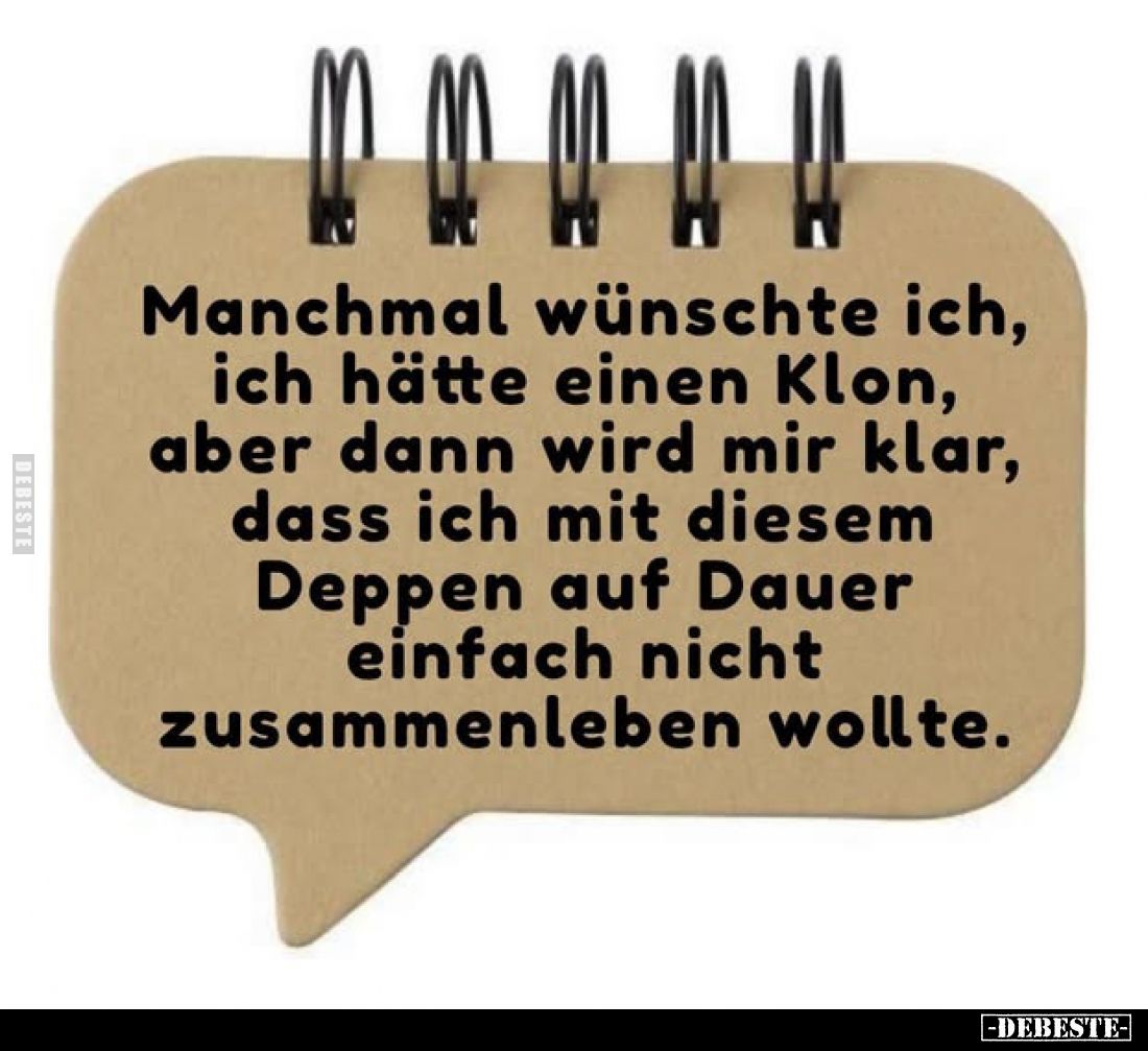 Manchmal wünschte ich, ich hätte einen Klon, aber dann wird mir klar, dass ich mit diesem Deppen auf Dauer einfach nicht zusa...