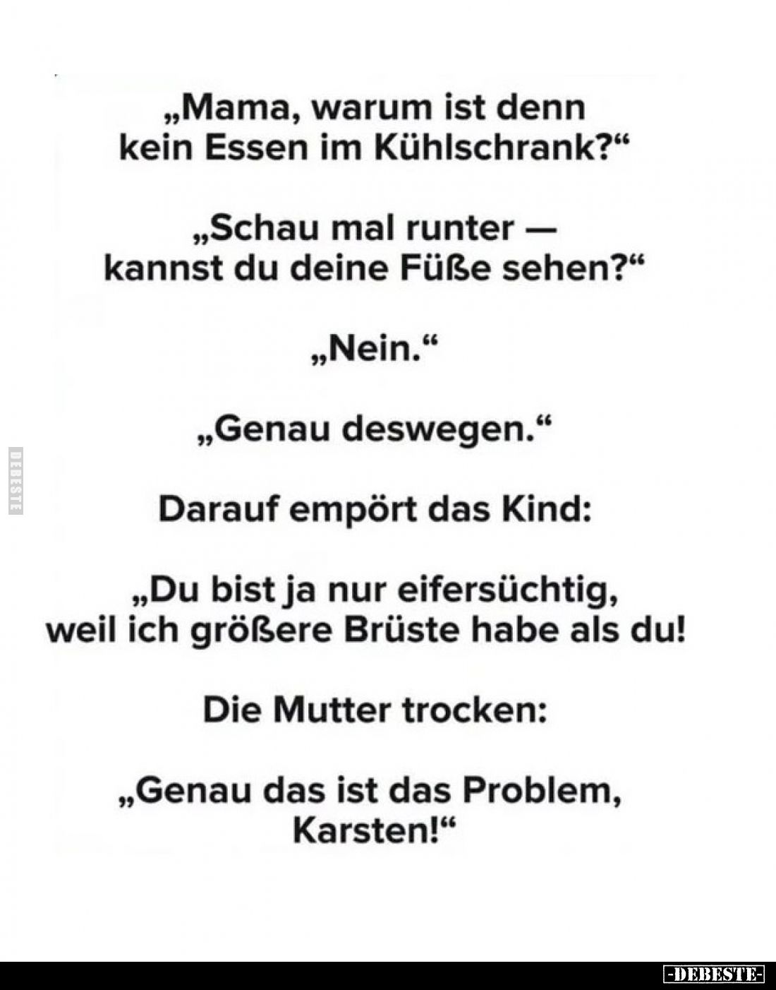 „Mama, warum ist denn kein Essen im Kühlschrank?“
„Schau mal runter — kannst du deine Füße sehen?“
„Nein.“
„Genau deswegen...