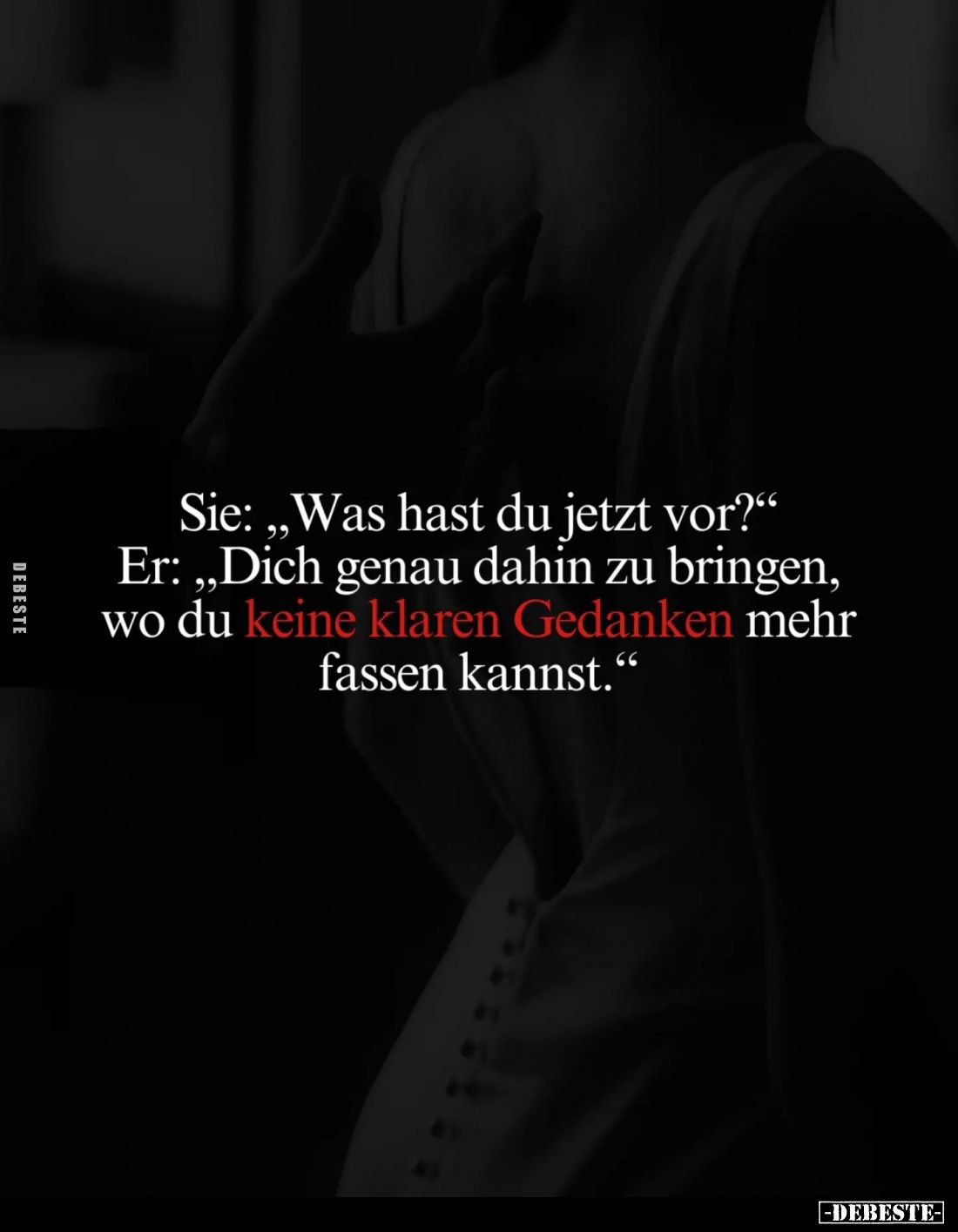 Sie: „Was hast du jetzt vor?“
Er: „Dich genau dahin zu bringen, wo du keine klaren Gedanken mehr fassen kannst."