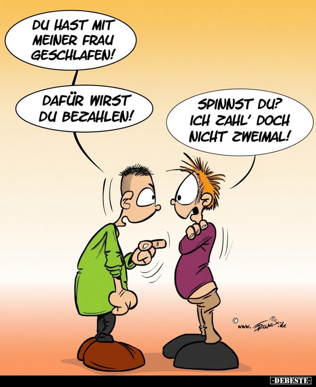 DU HAST MIT MEINER FRAU GESCHLAFEN!
DAFÜR WIRST DU BEZAHLEN!
SPINNST DU? ICH ZAHL' DOCH NICHT ZWEIMAL!