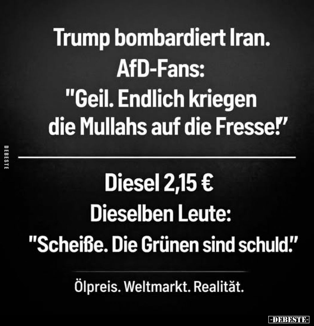 Trump bombardiert Iran.
AfD-Fans: "Geil. Endlich kriegen die Mullahs auf die Fresse!"
Diesel 2,15 €
Dieselben Le...