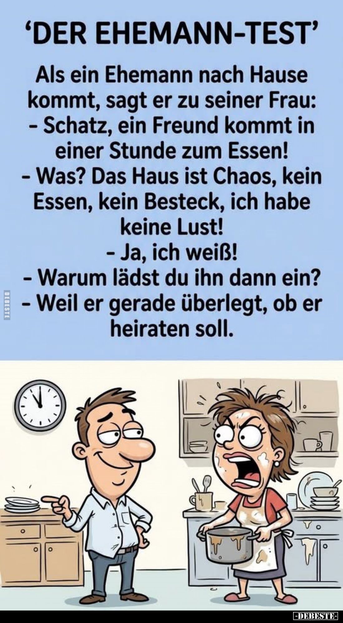 'Der Ehemann-Test'



Als ein Ehemann nach Hause kommt, sagt er zu seiner Frau:

- Schatz, ein Freund kommt in einer St...