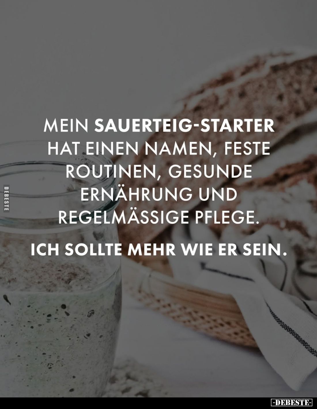 Mein Sauerteig-Starter hat einen Namen, feste Routinen, gesunde Ernährung und regelmäßige Pflege.
Ich sollte mehr wie er sei...