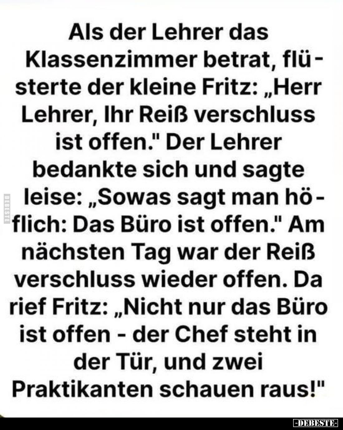 Als der Lehrer das Klassenzimmer betrat, flüsterte der kleine Fritz: „Herr Lehrer, Ihr Reiß verschluss ist offen." Der L...