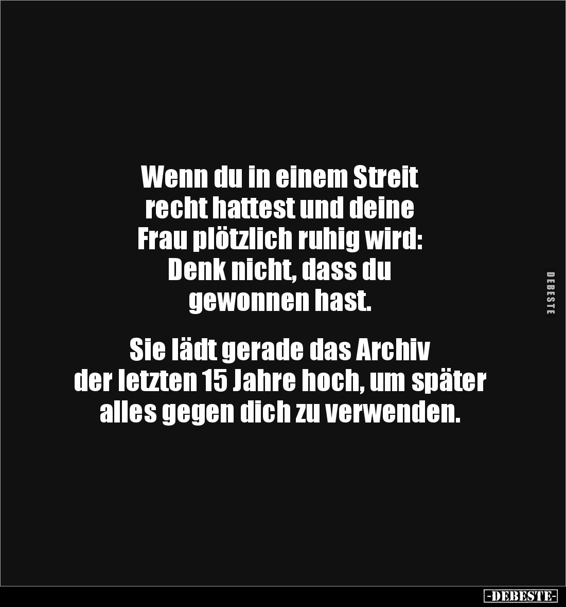 Wenn du in einem Streit 
recht hattest und deine 
Frau plötzlich ruhig wird:
Denk nicht, dass du 
gewonnen hast.


Sie...