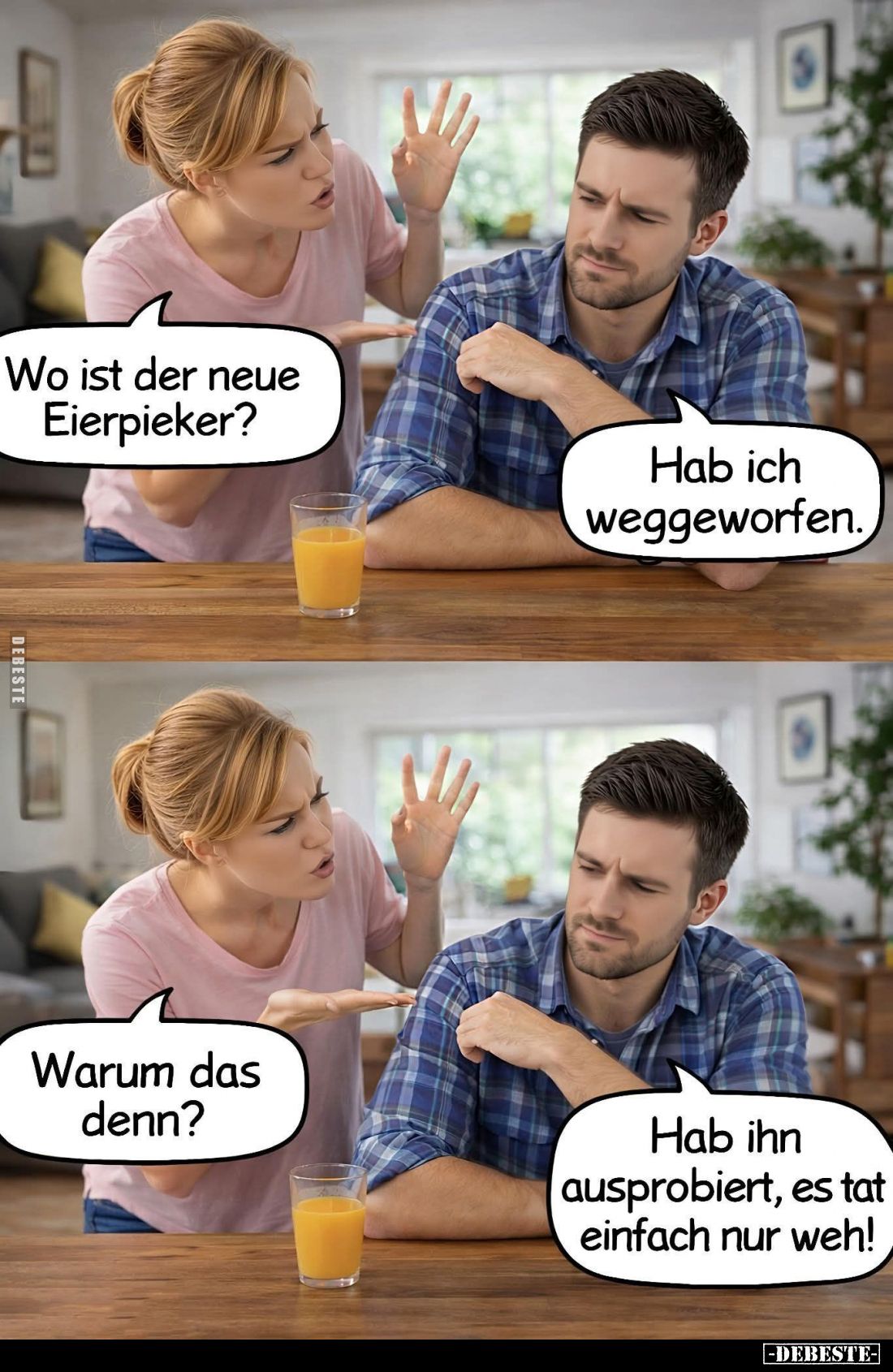 Wo ist der neue Eierpieker? -
Hab ich weggeworfen.
-
Warum das denn? -
Hab ihn ausprobiert, es tat einfach nur weh!
