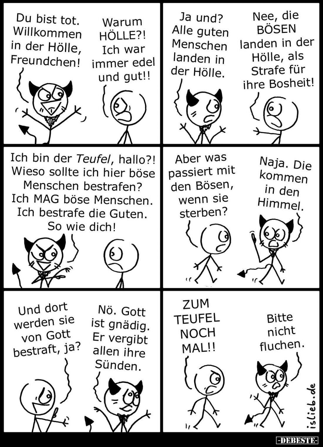 Du bist tot. Willkommen in der Hölle, Freundchen!
Warum Hölle?! Ich war immer edel und gut!!

Ja und? Alle guten Menschen ...