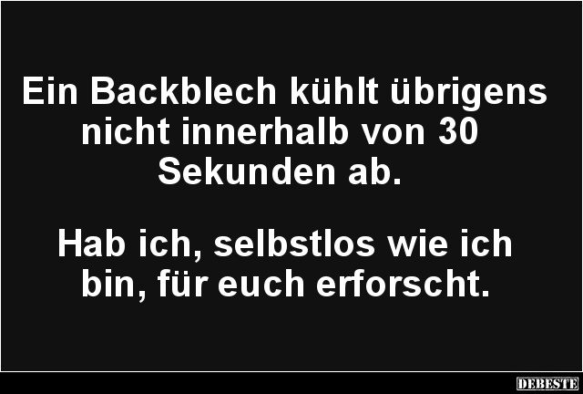 Ein Backblech kühlt übrigens nicht innerhalb von 30
Sekunden ab.
Hab ich, selbstlos wie ich
bin, für euch erforsch...
