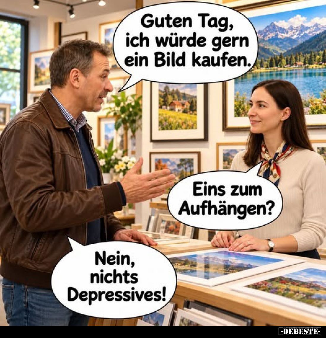 Guten Tag, ich würde gern ein Bild kaufen.
-
Eins zum Aufhängen?
-
Nein, nichts Depressives!