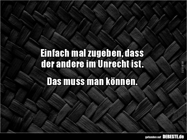 Einfach mal zugeben, dass
der andere im Unrecht ist.
Das muss man können.