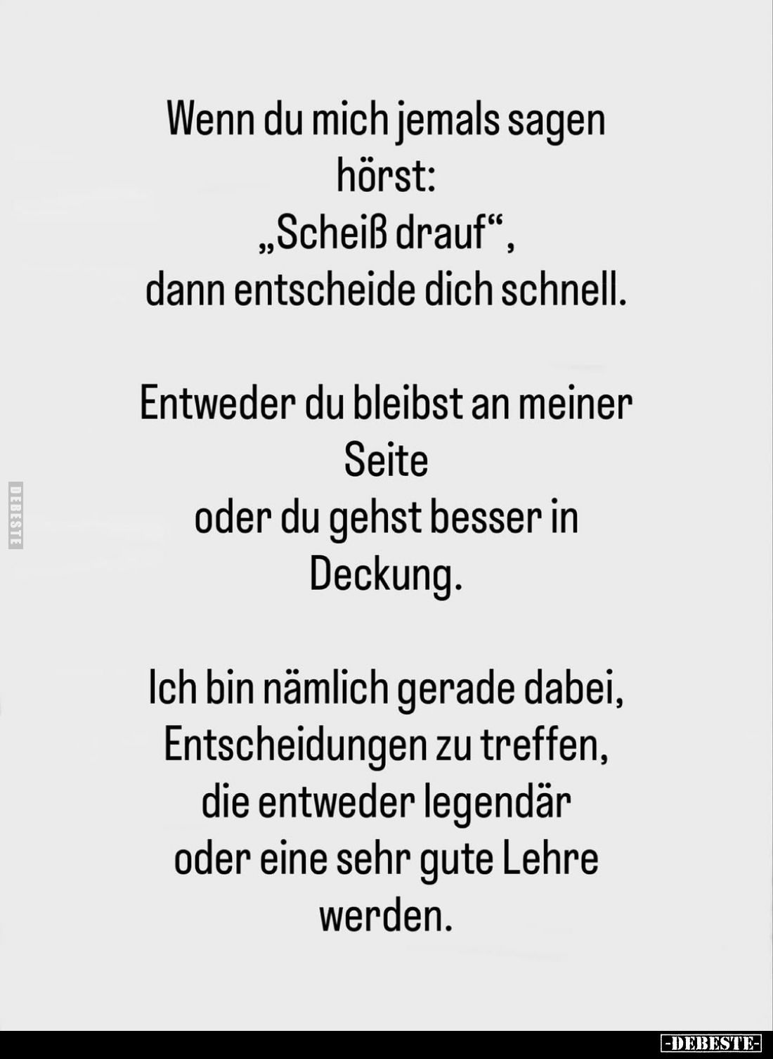 Wenn du mich jemals sagen hörst: „Scheiß drauf", dann entscheide dich schnell.
Entweder du bleibst an meiner Seite oder...